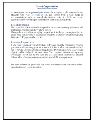 As soon as your visa is approved, you can start for arranging a right accommodation.
Students who want to study in UK can choose from a wide range of
accommodations such as shared dormitories, university halls or private
accommodation depending on their interest and financial availability.
Fees and Funding
The course fees in UK universities depend on the type of university, the course and
the location of the university you have chosen.
Though the scholarships are highly competitive, it is always our responsibility to
check once. For any kind of information about the availability of scholarships, the
Education UK page must be checked.
Part-time Employment
If you want to support yourself to study in UK, you have the opportunity to work
part-time while pursuing your bachelors in UK. But students are strictly advised
not to violate any kind of rules and regulations. Depending on your visa, you are
eligible and/or ineligible for some jobs. The complete information regarding
working in the UK can be had from The UK Council for International Student
Affairs. Most of the students are permitted to work 20 hours per week.
For more information please call our expert @ 9205590713 or visit www.global-
opportunities.net to register online
 