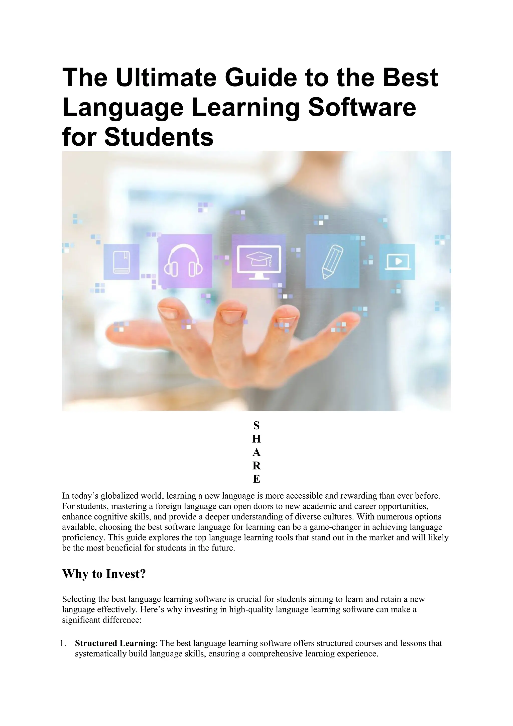 The Ultimate Guide to the Best
Language Learning Software
for Students
S
H
A
R
E
In today’s globalized world, learning a new language is more accessible and rewarding than ever before.
For students, mastering a foreign language can open doors to new academic and career opportunities,
enhance cognitive skills, and provide a deeper understanding of diverse cultures. With numerous options
available, choosing the best software language for learning can be a game-changer in achieving language
proficiency. This guide explores the top language learning tools that stand out in the market and will likely
be the most beneficial for students in the future.
Why to Invest?
Selecting the best language learning software is crucial for students aiming to learn and retain a new
language effectively. Here’s why investing in high-quality language learning software can make a
significant difference:
1. Structured Learning: The best language learning software offers structured courses and lessons that
systematically build language skills, ensuring a comprehensive learning experience.
 