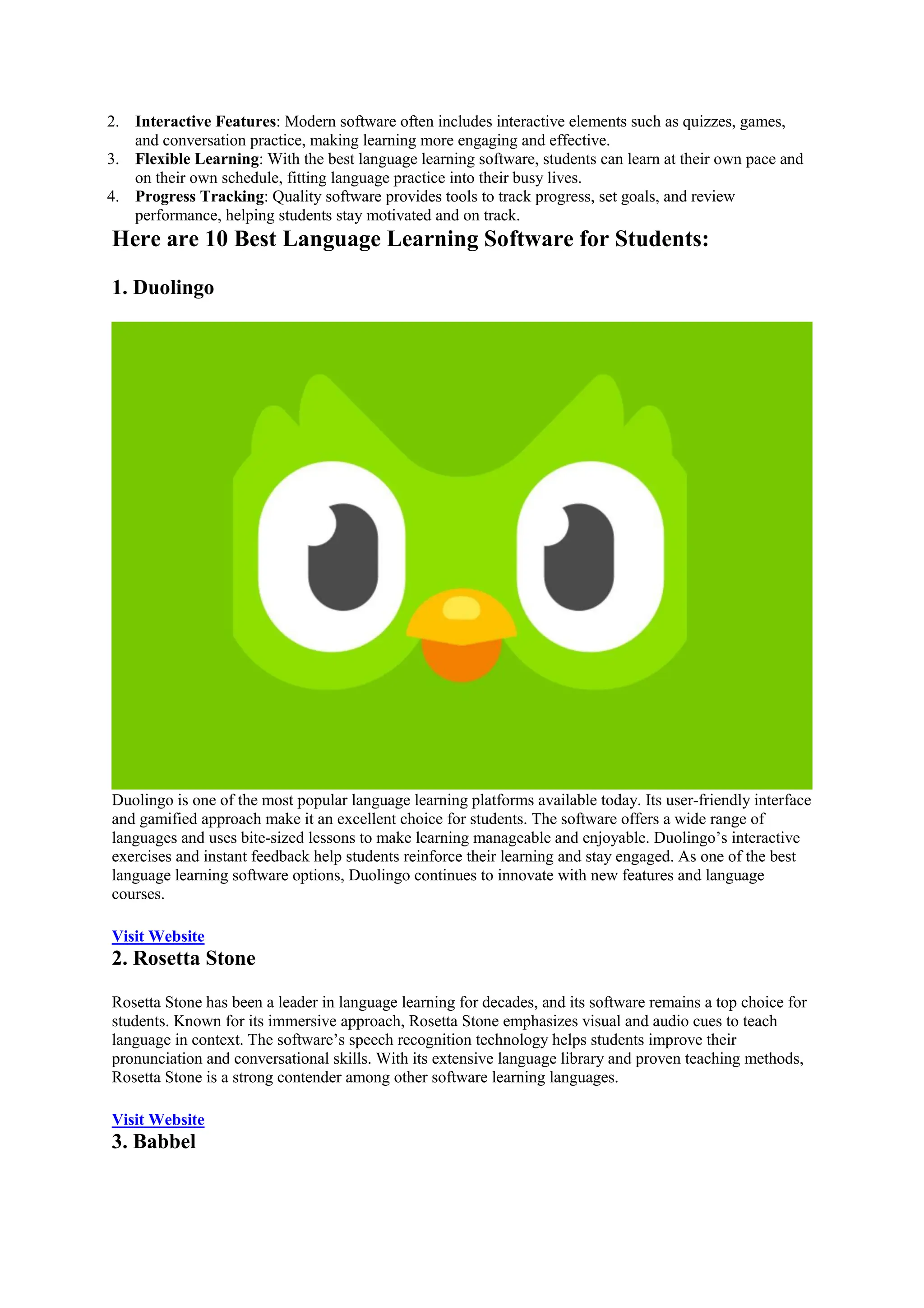 2. Interactive Features: Modern software often includes interactive elements such as quizzes, games,
and conversation practice, making learning more engaging and effective.
3. Flexible Learning: With the best language learning software, students can learn at their own pace and
on their own schedule, fitting language practice into their busy lives.
4. Progress Tracking: Quality software provides tools to track progress, set goals, and review
performance, helping students stay motivated and on track.
Here are 10 Best Language Learning Software for Students:
1. Duolingo
Duolingo is one of the most popular language learning platforms available today. Its user-friendly interface
and gamified approach make it an excellent choice for students. The software offers a wide range of
languages and uses bite-sized lessons to make learning manageable and enjoyable. Duolingo’s interactive
exercises and instant feedback help students reinforce their learning and stay engaged. As one of the best
language learning software options, Duolingo continues to innovate with new features and language
courses.
Visit Website
2. Rosetta Stone
Rosetta Stone has been a leader in language learning for decades, and its software remains a top choice for
students. Known for its immersive approach, Rosetta Stone emphasizes visual and audio cues to teach
language in context. The software’s speech recognition technology helps students improve their
pronunciation and conversational skills. With its extensive language library and proven teaching methods,
Rosetta Stone is a strong contender among other software learning languages.
Visit Website
3. Babbel
 