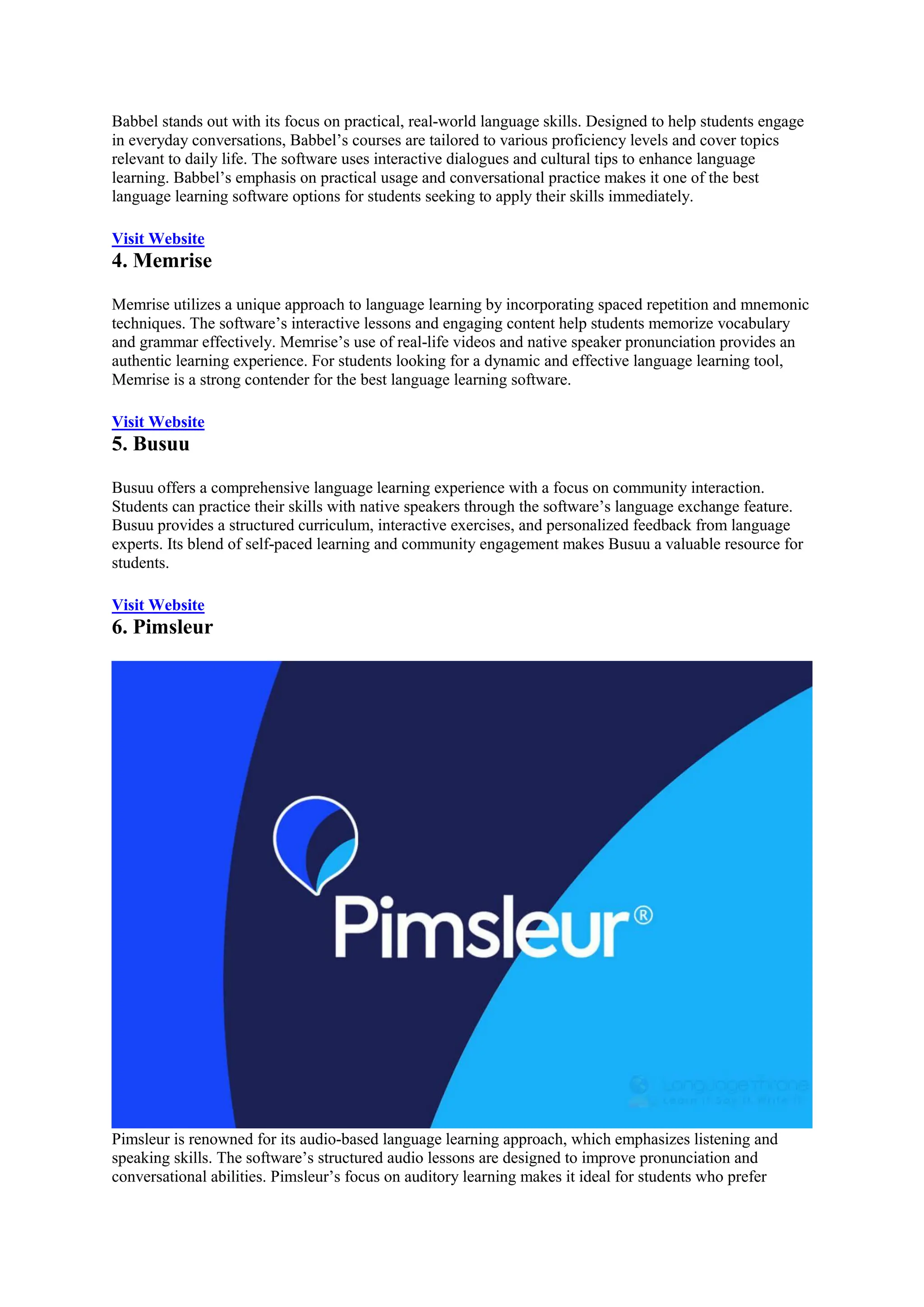 Babbel stands out with its focus on practical, real-world language skills. Designed to help students engage
in everyday conversations, Babbel’s courses are tailored to various proficiency levels and cover topics
relevant to daily life. The software uses interactive dialogues and cultural tips to enhance language
learning. Babbel’s emphasis on practical usage and conversational practice makes it one of the best
language learning software options for students seeking to apply their skills immediately.
Visit Website
4. Memrise
Memrise utilizes a unique approach to language learning by incorporating spaced repetition and mnemonic
techniques. The software’s interactive lessons and engaging content help students memorize vocabulary
and grammar effectively. Memrise’s use of real-life videos and native speaker pronunciation provides an
authentic learning experience. For students looking for a dynamic and effective language learning tool,
Memrise is a strong contender for the best language learning software.
Visit Website
5. Busuu
Busuu offers a comprehensive language learning experience with a focus on community interaction.
Students can practice their skills with native speakers through the software’s language exchange feature.
Busuu provides a structured curriculum, interactive exercises, and personalized feedback from language
experts. Its blend of self-paced learning and community engagement makes Busuu a valuable resource for
students.
Visit Website
6. Pimsleur
Pimsleur is renowned for its audio-based language learning approach, which emphasizes listening and
speaking skills. The software’s structured audio lessons are designed to improve pronunciation and
conversational abilities. Pimsleur’s focus on auditory learning makes it ideal for students who prefer
 
