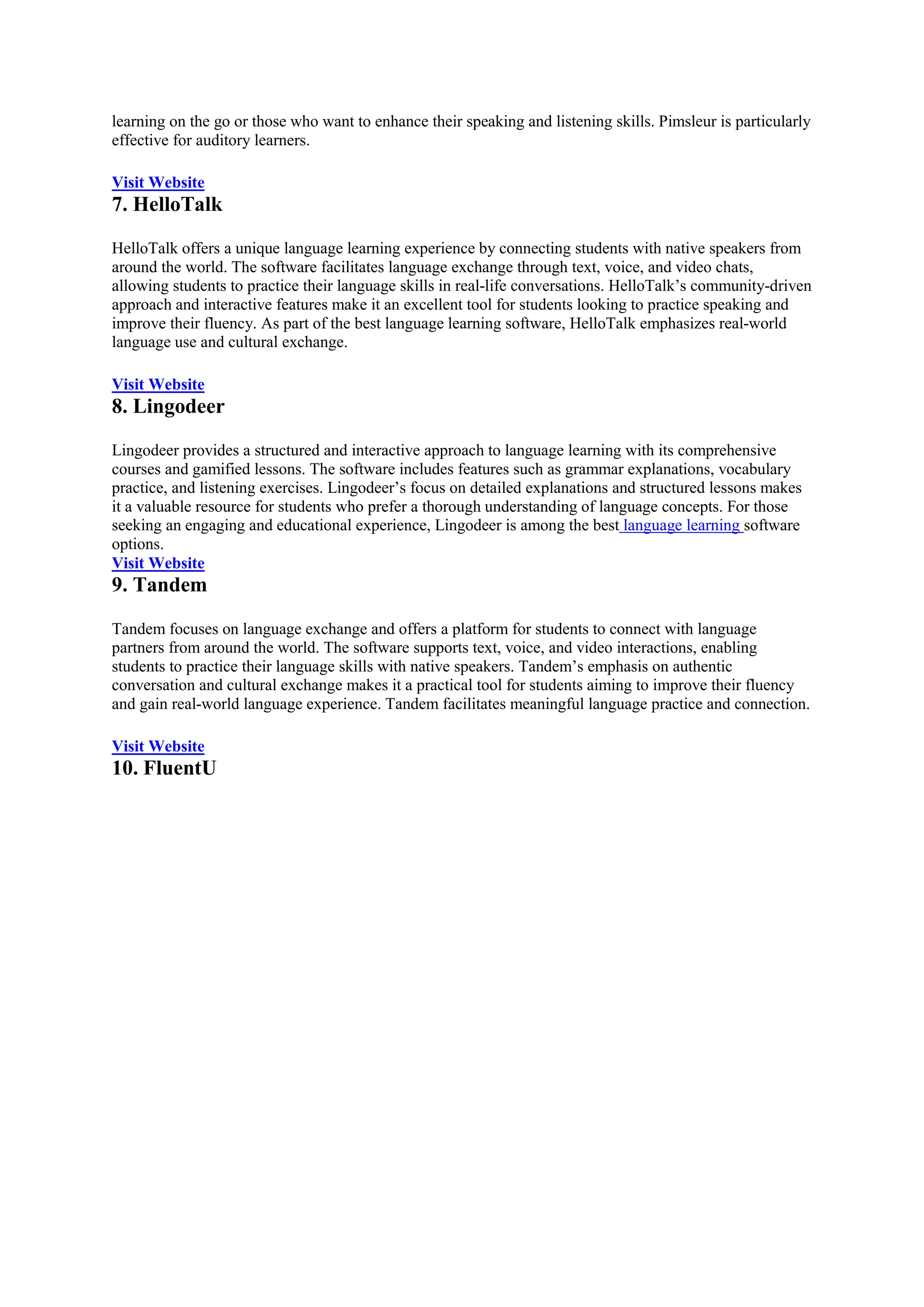 learning on the go or those who want to enhance their speaking and listening skills. Pimsleur is particularly
effective for auditory learners.
Visit Website
7. HelloTalk
HelloTalk offers a unique language learning experience by connecting students with native speakers from
around the world. The software facilitates language exchange through text, voice, and video chats,
allowing students to practice their language skills in real-life conversations. HelloTalk’s community-driven
approach and interactive features make it an excellent tool for students looking to practice speaking and
improve their fluency. As part of the best language learning software, HelloTalk emphasizes real-world
language use and cultural exchange.
Visit Website
8. Lingodeer
Lingodeer provides a structured and interactive approach to language learning with its comprehensive
courses and gamified lessons. The software includes features such as grammar explanations, vocabulary
practice, and listening exercises. Lingodeer’s focus on detailed explanations and structured lessons makes
it a valuable resource for students who prefer a thorough understanding of language concepts. For those
seeking an engaging and educational experience, Lingodeer is among the best language learning software
options.
Visit Website
9. Tandem
Tandem focuses on language exchange and offers a platform for students to connect with language
partners from around the world. The software supports text, voice, and video interactions, enabling
students to practice their language skills with native speakers. Tandem’s emphasis on authentic
conversation and cultural exchange makes it a practical tool for students aiming to improve their fluency
and gain real-world language experience. Tandem facilitates meaningful language practice and connection.
Visit Website
10. FluentU
 