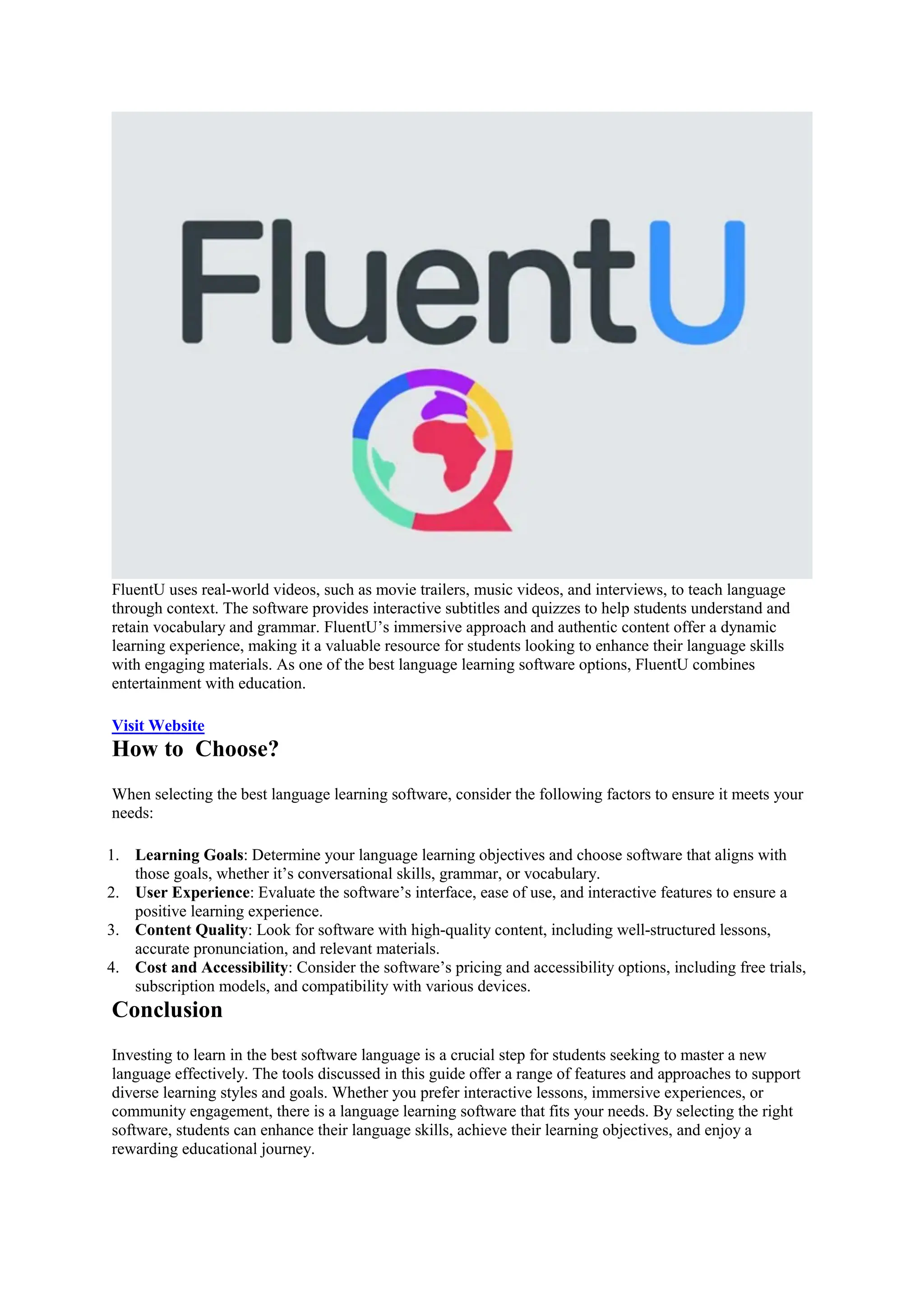 FluentU uses real-world videos, such as movie trailers, music videos, and interviews, to teach language
through context. The software provides interactive subtitles and quizzes to help students understand and
retain vocabulary and grammar. FluentU’s immersive approach and authentic content offer a dynamic
learning experience, making it a valuable resource for students looking to enhance their language skills
with engaging materials. As one of the best language learning software options, FluentU combines
entertainment with education.
Visit Website
How to Choose?
When selecting the best language learning software, consider the following factors to ensure it meets your
needs:
1. Learning Goals: Determine your language learning objectives and choose software that aligns with
those goals, whether it’s conversational skills, grammar, or vocabulary.
2. User Experience: Evaluate the software’s interface, ease of use, and interactive features to ensure a
positive learning experience.
3. Content Quality: Look for software with high-quality content, including well-structured lessons,
accurate pronunciation, and relevant materials.
4. Cost and Accessibility: Consider the software’s pricing and accessibility options, including free trials,
subscription models, and compatibility with various devices.
Conclusion
Investing to learn in the best software language is a crucial step for students seeking to master a new
language effectively. The tools discussed in this guide offer a range of features and approaches to support
diverse learning styles and goals. Whether you prefer interactive lessons, immersive experiences, or
community engagement, there is a language learning software that fits your needs. By selecting the right
software, students can enhance their language skills, achieve their learning objectives, and enjoy a
rewarding educational journey.
 