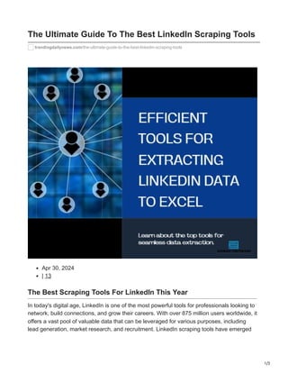 1/3
The Ultimate Guide To The Best LinkedIn Scraping Tools
trandingdailynews.com/the-ultimate-guide-to-the-best-linkedin-scraping-tools
Apr 30, 2024
| 13
The Best Scraping Tools For LinkedIn This Year
In today's digital age, LinkedIn is one of the most powerful tools for professionals looking to
network, build connections, and grow their careers. With over 875 million users worldwide, it
offers a vast pool of valuable data that can be leveraged for various purposes, including
lead generation, market research, and recruitment. LinkedIn scraping tools have emerged
 