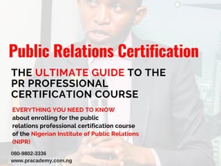Public Relations Certification
THE ULTIMATE GUIDE TO THE
PR PROFESSIONAL
CERTIFICATION COURSE
EVERYTHING YOU NEED TO KNOW
about enrolling for the public
relations professional certification course
of the Nigerian Institute of Public Relations
(NIPR)
080-9802-3336
www.pracademy.com.ng
 