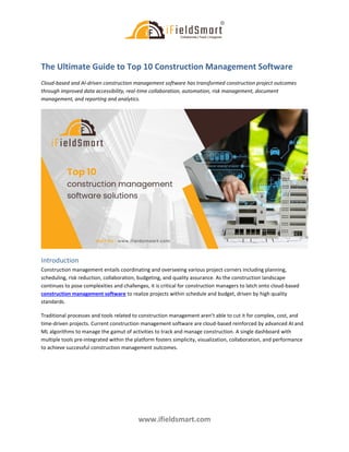 www.ifieldsmart.com
The Ultimate Guide to Top 10 Construction Management Software
Cloud-based and AI-driven construction management software has transformed construction project outcomes
through improved data accessibility, real-time collaboration, automation, risk management, document
management, and reporting and analytics.
Introduction
Construction management entails coordinating and overseeing various project corners including planning,
scheduling, risk reduction, collaboration, budgeting, and quality assurance. As the construction landscape
continues to pose complexities and challenges, it is critical for construction managers to latch onto cloud-based
construction management software to realize projects within schedule and budget, driven by high quality
standards.
Traditional processes and tools related to construction management aren’t able to cut it for complex, cost, and
time-driven projects. Current construction management software are cloud-based reinforced by advanced AI and
ML algorithms to manage the gamut of activities to track and manage construction. A single dashboard with
multiple tools pre-integrated within the platform fosters simplicity, visualization, collaboration, and performance
to achieve successful construction management outcomes.
 