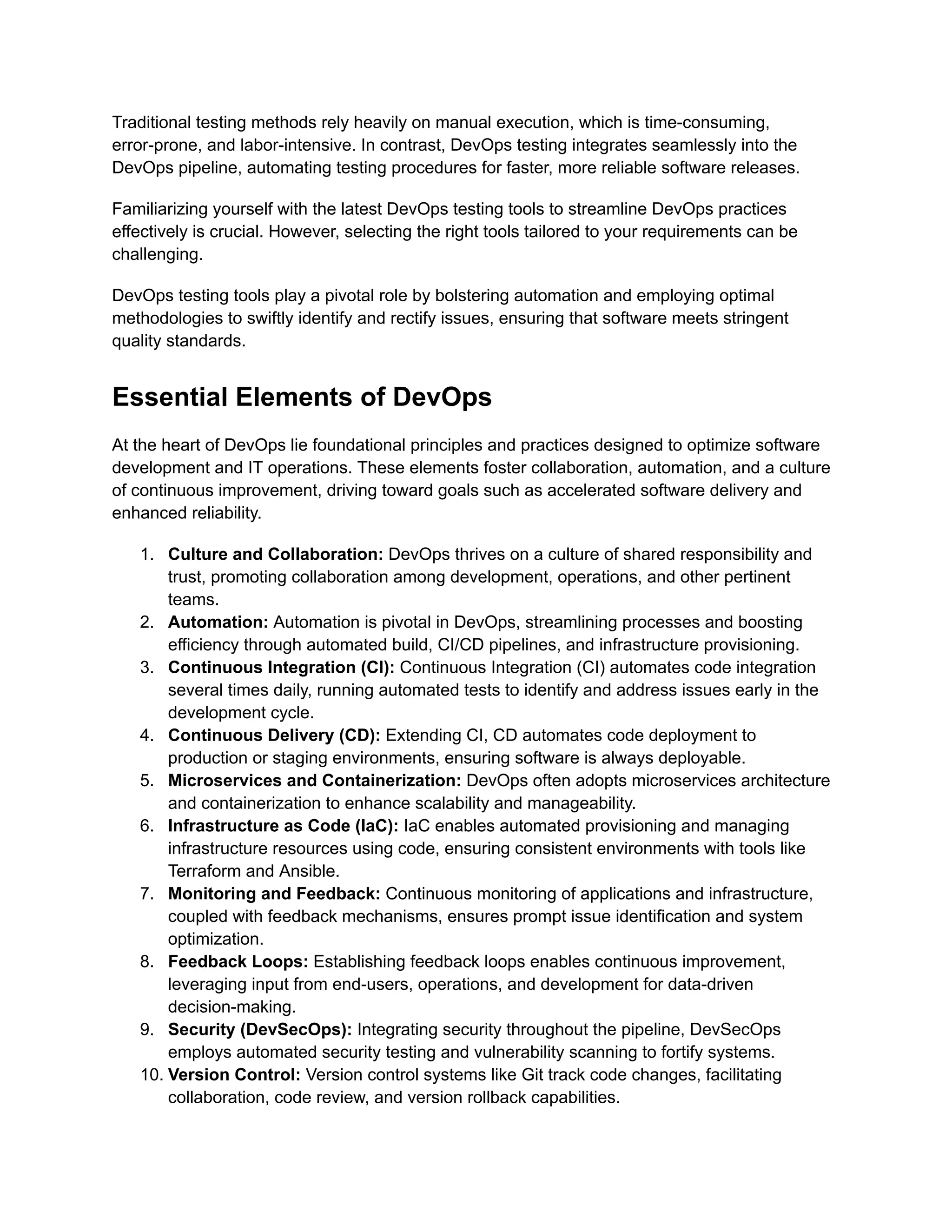 Traditional testing methods rely heavily on manual execution, which is time-consuming,
error-prone, and labor-intensive. In contrast, DevOps testing integrates seamlessly into the
DevOps pipeline, automating testing procedures for faster, more reliable software releases.
Familiarizing yourself with the latest DevOps testing tools to streamline DevOps practices
effectively is crucial. However, selecting the right tools tailored to your requirements can be
challenging.
DevOps testing tools play a pivotal role by bolstering automation and employing optimal
methodologies to swiftly identify and rectify issues, ensuring that software meets stringent
quality standards.
Essential Elements of DevOps
At the heart of DevOps lie foundational principles and practices designed to optimize software
development and IT operations. These elements foster collaboration, automation, and a culture
of continuous improvement, driving toward goals such as accelerated software delivery and
enhanced reliability.
1. Culture and Collaboration: DevOps thrives on a culture of shared responsibility and
trust, promoting collaboration among development, operations, and other pertinent
teams.
2. Automation: Automation is pivotal in DevOps, streamlining processes and boosting
efficiency through automated build, CI/CD pipelines, and infrastructure provisioning.
3. Continuous Integration (CI): Continuous Integration (CI) automates code integration
several times daily, running automated tests to identify and address issues early in the
development cycle.
4. Continuous Delivery (CD): Extending CI, CD automates code deployment to
production or staging environments, ensuring software is always deployable.
5. Microservices and Containerization: DevOps often adopts microservices architecture
and containerization to enhance scalability and manageability.
6. Infrastructure as Code (IaC): IaC enables automated provisioning and managing
infrastructure resources using code, ensuring consistent environments with tools like
Terraform and Ansible.
7. Monitoring and Feedback: Continuous monitoring of applications and infrastructure,
coupled with feedback mechanisms, ensures prompt issue identification and system
optimization.
8. Feedback Loops: Establishing feedback loops enables continuous improvement,
leveraging input from end-users, operations, and development for data-driven
decision-making.
9. Security (DevSecOps): Integrating security throughout the pipeline, DevSecOps
employs automated security testing and vulnerability scanning to fortify systems.
10. Version Control: Version control systems like Git track code changes, facilitating
collaboration, code review, and version rollback capabilities.
 