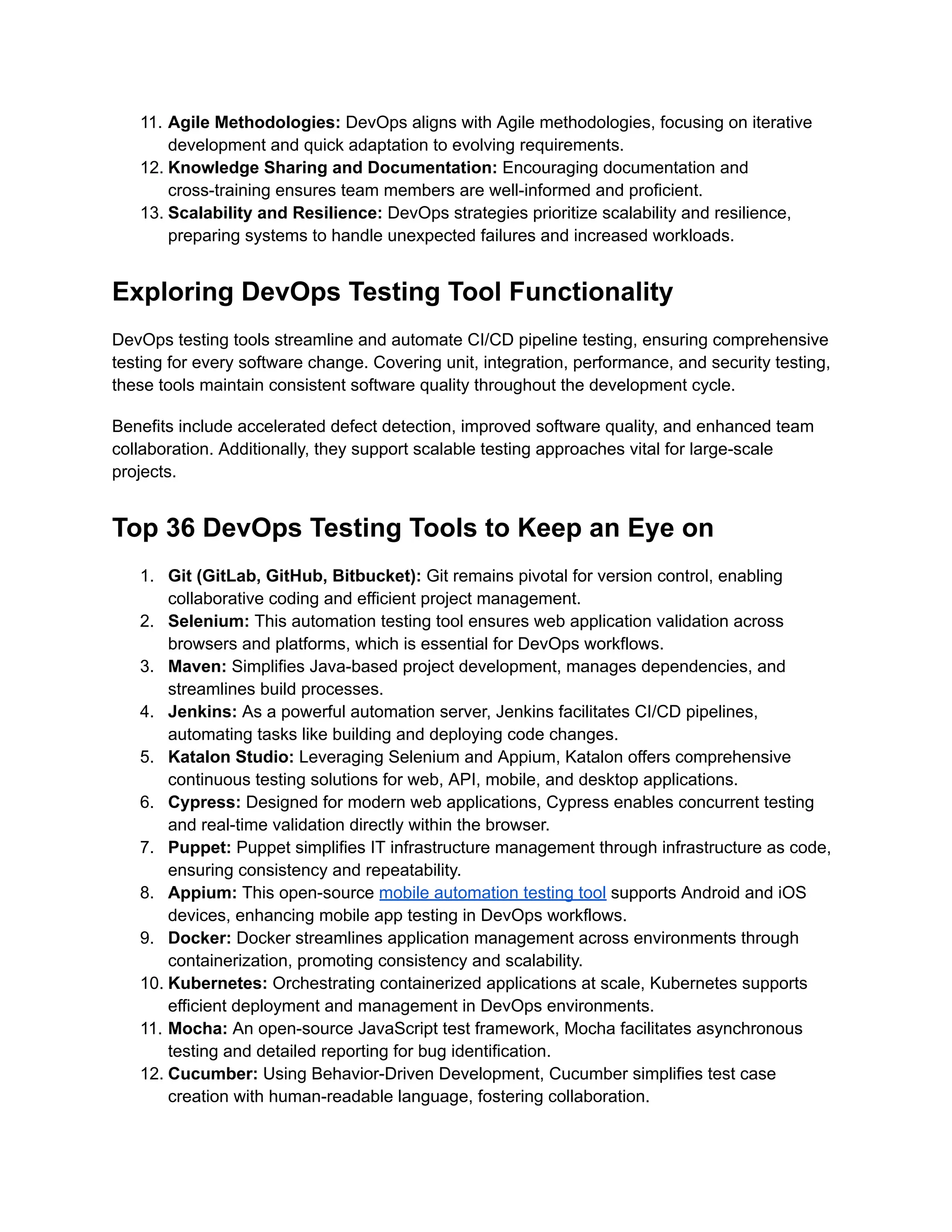 11. Agile Methodologies: DevOps aligns with Agile methodologies, focusing on iterative
development and quick adaptation to evolving requirements.
12. Knowledge Sharing and Documentation: Encouraging documentation and
cross-training ensures team members are well-informed and proficient.
13. Scalability and Resilience: DevOps strategies prioritize scalability and resilience,
preparing systems to handle unexpected failures and increased workloads.
Exploring DevOps Testing Tool Functionality
DevOps testing tools streamline and automate CI/CD pipeline testing, ensuring comprehensive
testing for every software change. Covering unit, integration, performance, and security testing,
these tools maintain consistent software quality throughout the development cycle.
Benefits include accelerated defect detection, improved software quality, and enhanced team
collaboration. Additionally, they support scalable testing approaches vital for large-scale
projects.
Top 36 DevOps Testing Tools to Keep an Eye on
1. Git (GitLab, GitHub, Bitbucket): Git remains pivotal for version control, enabling
collaborative coding and efficient project management.
2. Selenium: This automation testing tool ensures web application validation across
browsers and platforms, which is essential for DevOps workflows.
3. Maven: Simplifies Java-based project development, manages dependencies, and
streamlines build processes.
4. Jenkins: As a powerful automation server, Jenkins facilitates CI/CD pipelines,
automating tasks like building and deploying code changes.
5. Katalon Studio: Leveraging Selenium and Appium, Katalon offers comprehensive
continuous testing solutions for web, API, mobile, and desktop applications.
6. Cypress: Designed for modern web applications, Cypress enables concurrent testing
and real-time validation directly within the browser.
7. Puppet: Puppet simplifies IT infrastructure management through infrastructure as code,
ensuring consistency and repeatability.
8. Appium: This open-source mobile automation testing tool supports Android and iOS
devices, enhancing mobile app testing in DevOps workflows.
9. Docker: Docker streamlines application management across environments through
containerization, promoting consistency and scalability.
10. Kubernetes: Orchestrating containerized applications at scale, Kubernetes supports
efficient deployment and management in DevOps environments.
11. Mocha: An open-source JavaScript test framework, Mocha facilitates asynchronous
testing and detailed reporting for bug identification.
12. Cucumber: Using Behavior-Driven Development, Cucumber simplifies test case
creation with human-readable language, fostering collaboration.
 