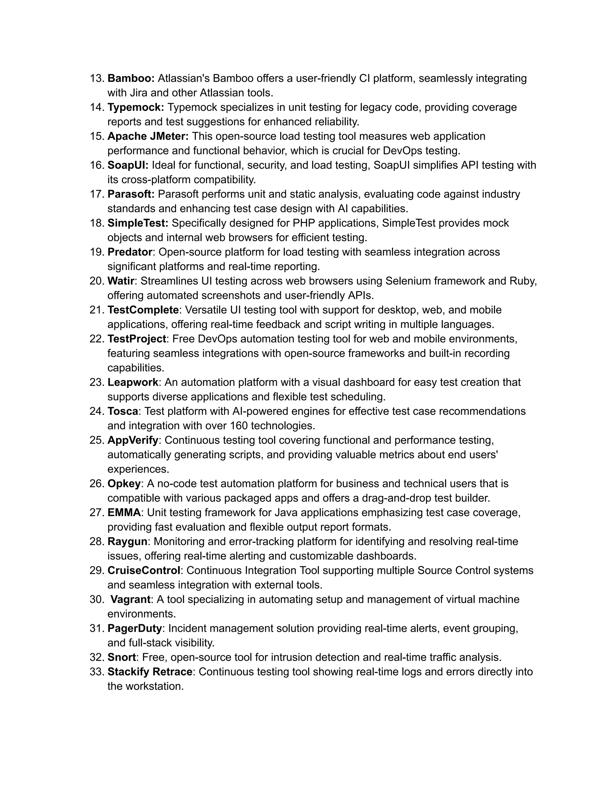 13. Bamboo: Atlassian's Bamboo offers a user-friendly CI platform, seamlessly integrating
with Jira and other Atlassian tools.
14. Typemock: Typemock specializes in unit testing for legacy code, providing coverage
reports and test suggestions for enhanced reliability.
15. Apache JMeter: This open-source load testing tool measures web application
performance and functional behavior, which is crucial for DevOps testing.
16. SoapUI: Ideal for functional, security, and load testing, SoapUI simplifies API testing with
its cross-platform compatibility.
17. Parasoft: Parasoft performs unit and static analysis, evaluating code against industry
standards and enhancing test case design with AI capabilities.
18. SimpleTest: Specifically designed for PHP applications, SimpleTest provides mock
objects and internal web browsers for efficient testing.
19. Predator: Open-source platform for load testing with seamless integration across
significant platforms and real-time reporting.
20. Watir: Streamlines UI testing across web browsers using Selenium framework and Ruby,
offering automated screenshots and user-friendly APIs.
21. TestComplete: Versatile UI testing tool with support for desktop, web, and mobile
applications, offering real-time feedback and script writing in multiple languages.
22. TestProject: Free DevOps automation testing tool for web and mobile environments,
featuring seamless integrations with open-source frameworks and built-in recording
capabilities.
23. Leapwork: An automation platform with a visual dashboard for easy test creation that
supports diverse applications and flexible test scheduling.
24. Tosca: Test platform with AI-powered engines for effective test case recommendations
and integration with over 160 technologies.
25. AppVerify: Continuous testing tool covering functional and performance testing,
automatically generating scripts, and providing valuable metrics about end users'
experiences.
26. Opkey: A no-code test automation platform for business and technical users that is
compatible with various packaged apps and offers a drag-and-drop test builder.
27. EMMA: Unit testing framework for Java applications emphasizing test case coverage,
providing fast evaluation and flexible output report formats.
28. Raygun: Monitoring and error-tracking platform for identifying and resolving real-time
issues, offering real-time alerting and customizable dashboards.
29. CruiseControl: Continuous Integration Tool supporting multiple Source Control systems
and seamless integration with external tools.
30. Vagrant: A tool specializing in automating setup and management of virtual machine
environments.
31. PagerDuty: Incident management solution providing real-time alerts, event grouping,
and full-stack visibility.
32. Snort: Free, open-source tool for intrusion detection and real-time traffic analysis.
33. Stackify Retrace: Continuous testing tool showing real-time logs and errors directly into
the workstation.
 
