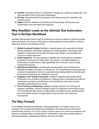 34. Ansible: Automation tool for IT configuration management, application deployment, and
task automation within the DevOps methodology.
35. QF-Test: Streamlines GUI test automation with robust component recognition and
scripting support.
36. Nagios: Monitors software and infrastructure during testing, offering extensive
customization and automated issue response.
Why HeadSpin Leads as the Ultimate Test Automation
Tool in DevOps Workflows
HeadSpin distinguishes itself through its comprehensive features tailored to optimize DevOps
testing processes in the dynamic landscape of mobile application testing platforms. Here's a
closer look at why it's the preferred choice:
1. Mobile Functional Testing: HeadSpin empowers teams with automated functional
testing capabilities, seamlessly integrating into CI/CD pipelines. This enables swift
validation of application functionality with every code change, ensuring rapid and
continuous quality assurance.
2. CI/CD Integration: Through seamless integration with CI/CD pipelines, HeadSpin
automates the execution of mobile tests. This results in immediate feedback on
functionality and performance, aligning perfectly with the iterative nature of agile
development practices.
3. Real Device Automation: Leveraging its extensive global device infrastructure,
HeadSpin facilitates automation on real devices. This comprehensive testing approach
ensures that applications behave as expected across diverse platforms and real-world
environments, bolstering user satisfaction and trust.
4. Integration with Testing Frameworks: HeadSpin integrates with popular testing
frameworks such as Appium and Selenium. Allowing teams to leverage their preferred
tools fosters consistency and efficiency in the DevOps test automation process,
ultimately accelerating time-to-market.
5. Error Tracking and Reporting: HeadSpin provides real-time error tracking and
reporting capabilities, offering invaluable insights into application performance issues.
This empowers DevOps teams to swiftly identify and address errors, facilitating faster
and more reliable releases through efficient issue resolution and continuous
improvement.
The Way Forward
In the software development landscape, embracing DevOps is no longer a luxury but a
necessity. The foundational DevOps tools highlighted in this discussion pave the way for
transformative practices. From Git for version control to Jenkins for continuous integration and
Docker for containerization to Kubernetes for orchestration, these tools empower teams to
automate processes, collaborate seamlessly, and drive innovation.
 