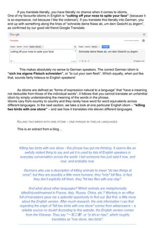 If you translate literally, you have literally no chance when it comes to idioms.
One of my favourite idioms in English is “cutting off your nose to spite your face” (because it
is so expressive, not because I like the violence!). If you translate this literally into German, you
end up with something along the lines of “schneide deine Nase ab, um dein Gesicht zu ärgern”,
as confirmed by our good old friend Google Translate:
This makes absolutely no sense to German speakers. The correct German idiom is
“sich ins eigene Fleisch schneiden”, or “to cut your own flesh”. Which equally, when put like
that, sounds fairly hideous to English speakers!
As idioms are defined as “forms of expression natural to a language” that “have a meaning
not deducible from those of the individual words”, it follows that you cannot translate an unfamiliar
idiom by simply understanding the meaning of the words in the phrase.
Idioms vary from country to country and they rarely have word for word equivalents across
different languages. In the next section, we take a look at one particular English idiom – “killing
two birds with one stone” – and see how it translates into eleven different languages.
KILLING TWO BIRDS WITH ONE STONE – ONE PHRASE IN TWELVE LANGUAGES
This is an extract from a blog…
 