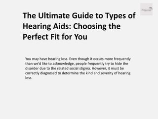 The Ultimate Guide to Types of
Hearing Aids: Choosing the
Perfect Fit for You
You may have hearing loss. Even though it occurs more frequently
than we’d like to acknowledge, people frequently try to hide the
disorder due to the related social stigma. However, it must be
correctly diagnosed to determine the kind and severity of hearing
loss.
 