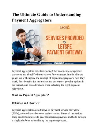 The Ultimate Guide to Understanding
Payment Aggregators
Payment aggregators have transformed the way businesses process
payments and simplified transactions for customers. In this ultimate
guide, we will explore the concept of payment aggregators, how they
work, their benefits for businesses and customers, popular options in
the market, and considerations when selecting the right payment
aggregator.
What are Payment Aggregators?
Definition and Overview
Payment aggregators, also known as payment service providers
(PSPs), are mediators between businesses and financial institutions.
They enable businesses to accept numerous payment methods through
a single platform, streamlining the payment process.
 