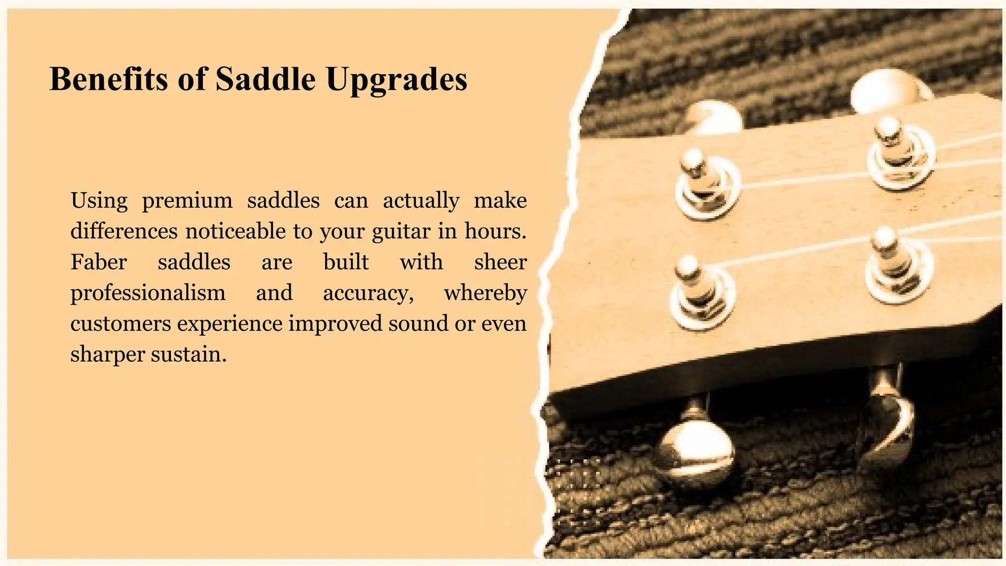 Using premium saddles can actually make
differences noticeable to your guitar in hours.
Faber saddles are built with sheer
professionalism and accuracy, whereby
customers experience improved sound or even
sharper sustain.
Benefits of Saddle Upgrades
 