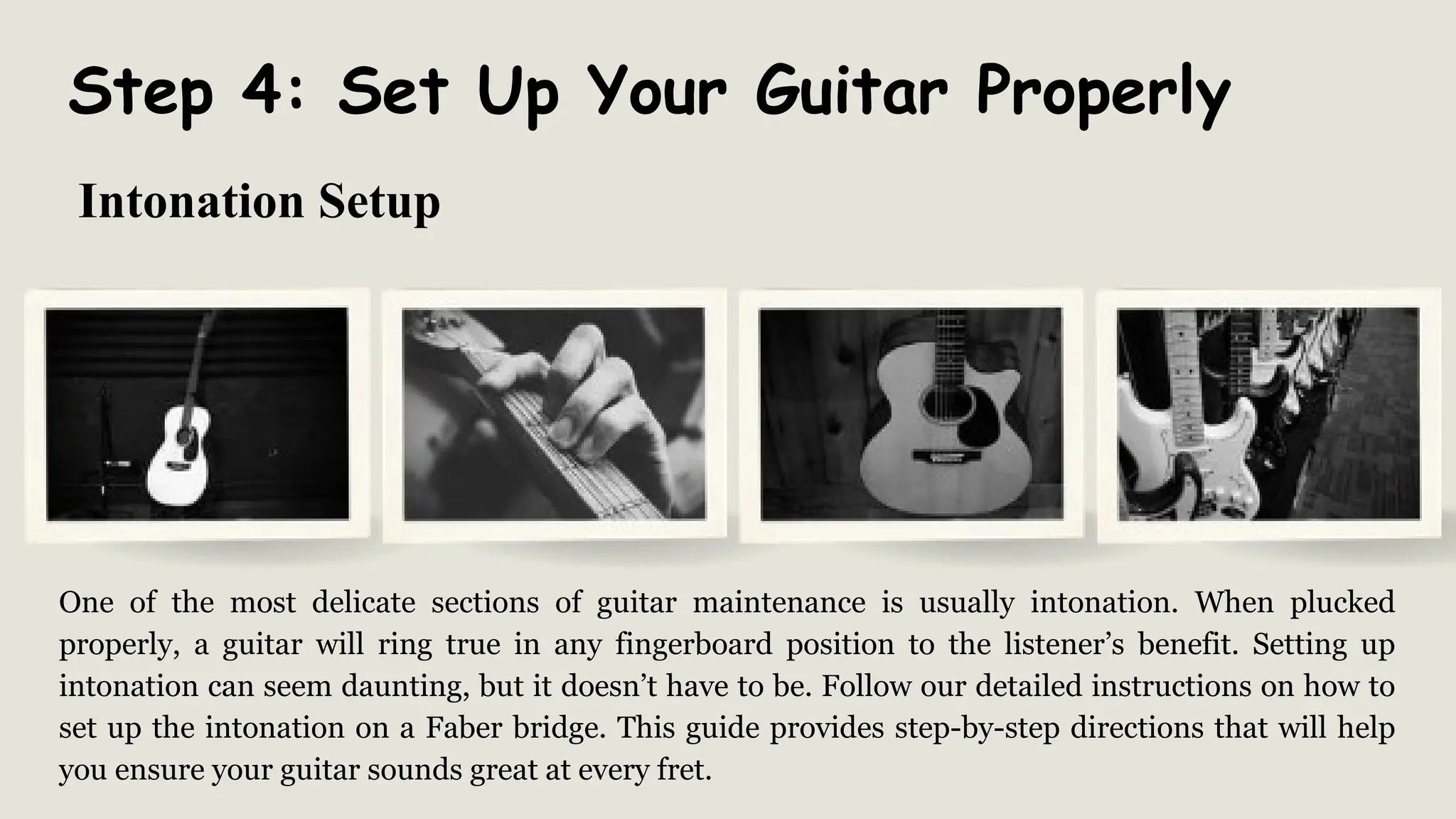 Step 4: Set Up Your Guitar Properly
One of the most delicate sections of guitar maintenance is usually intonation. When plucked
properly, a guitar will ring true in any fingerboard position to the listener’s benefit. Setting up
intonation can seem daunting, but it doesn’t have to be. Follow our detailed instructions on how to
set up the intonation on a Faber bridge. This guide provides step-by-step directions that will help
you ensure your guitar sounds great at every fret.
Intonation Setup
 