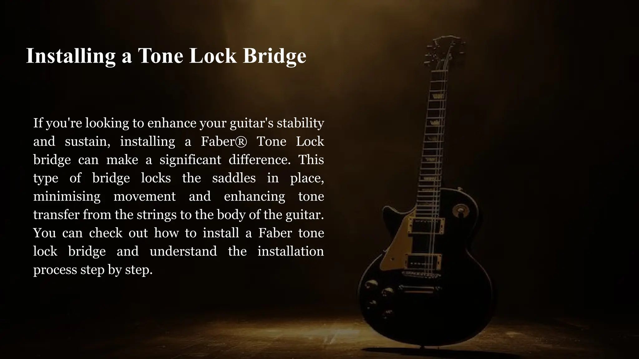 If you're looking to enhance your guitar's stability
and sustain, installing a Faber® Tone Lock
bridge can make a significant difference. This
type of bridge locks the saddles in place,
minimising movement and enhancing tone
transfer from the strings to the body of the guitar.
You can check out how to install a Faber tone
lock bridge and understand the installation
process step by step.
Installing a Tone Lock Bridge
 