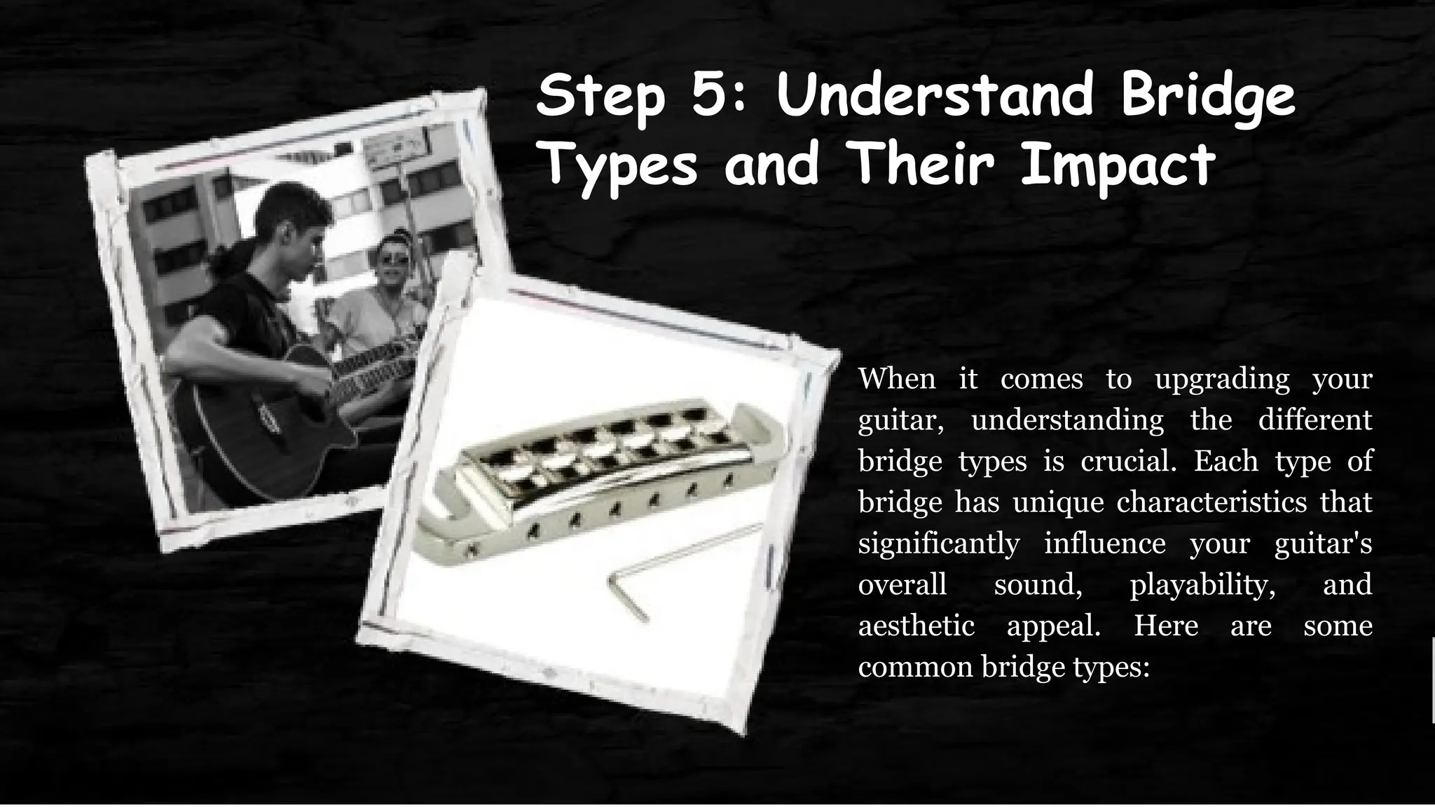 Step 5: Understand Bridge
Types and Their Impact
When it comes to upgrading your
guitar, understanding the different
bridge types is crucial. Each type of
bridge has unique characteristics that
significantly influence your guitar's
overall sound, playability, and
aesthetic appeal. Here are some
common bridge types:
 