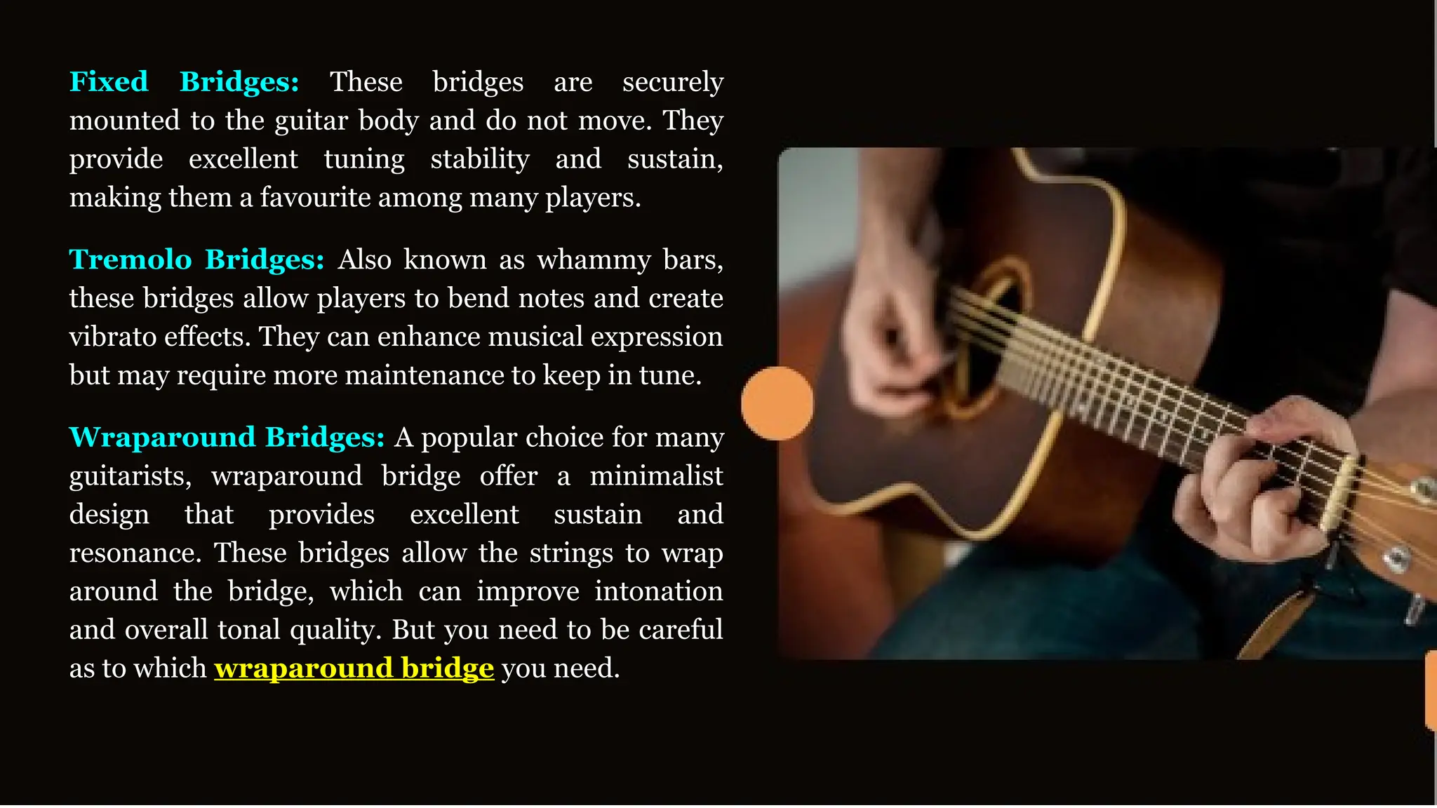 Fixed Bridges: These bridges are securely
mounted to the guitar body and do not move. They
provide excellent tuning stability and sustain,
making them a favourite among many players.
Tremolo Bridges: Also known as whammy bars,
these bridges allow players to bend notes and create
vibrato effects. They can enhance musical expression
but may require more maintenance to keep in tune.
Wraparound Bridges: A popular choice for many
guitarists, wraparound bridge offer a minimalist
design that provides excellent sustain and
resonance. These bridges allow the strings to wrap
around the bridge, which can improve intonation
and overall tonal quality. But you need to be careful
as to which wraparound bridge you need.
 
