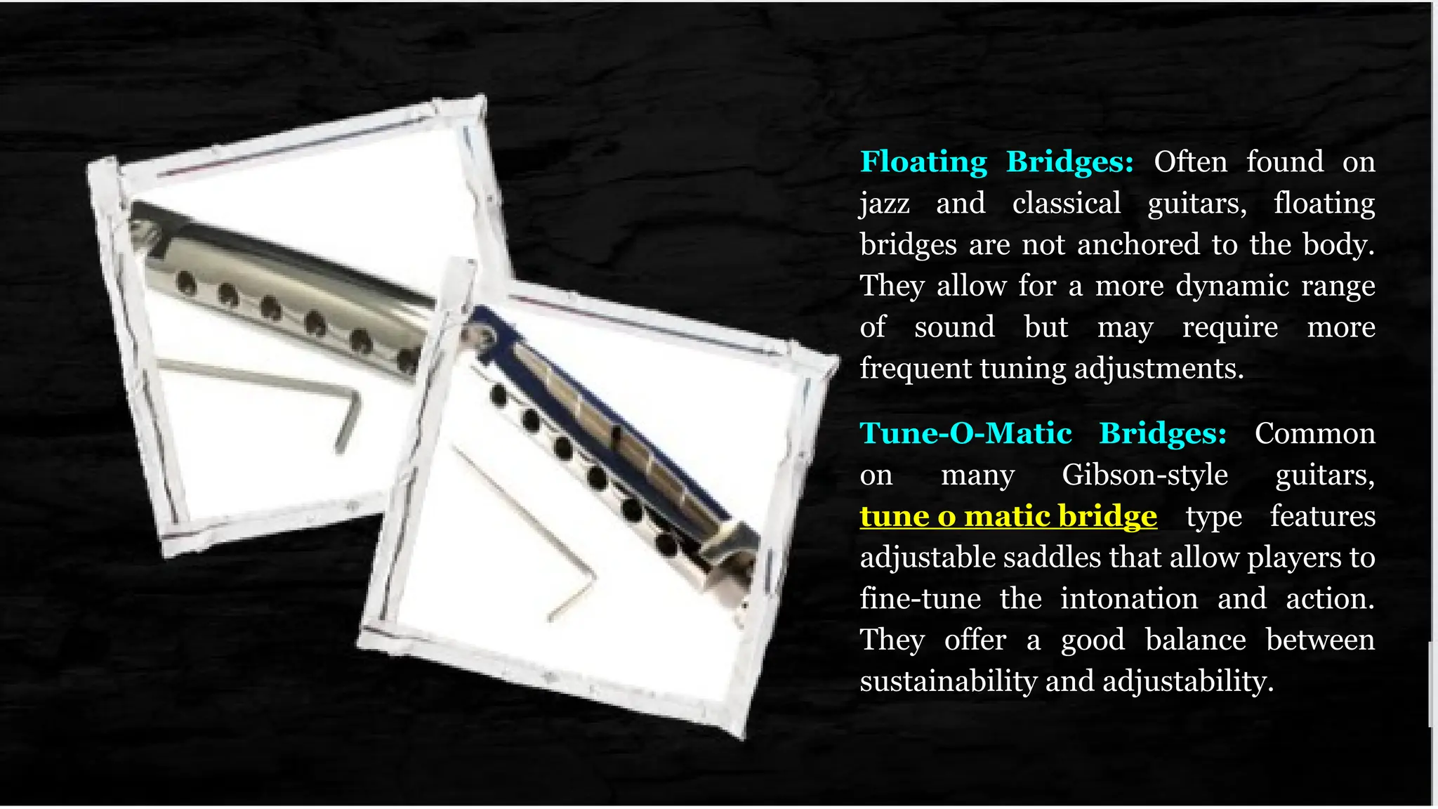 Floating Bridges: Often found on
jazz and classical guitars, floating
bridges are not anchored to the body.
They allow for a more dynamic range
of sound but may require more
frequent tuning adjustments.
Tune-O-Matic Bridges: Common
on many Gibson-style guitars,
tune o matic bridge type features
adjustable saddles that allow players to
fine-tune the intonation and action.
They offer a good balance between
sustainability and adjustability.
 