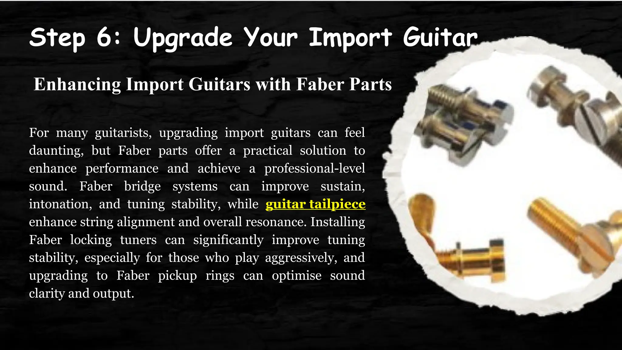 Step 6: Upgrade Your Import Guitar
For many guitarists, upgrading import guitars can feel
daunting, but Faber parts offer a practical solution to
enhance performance and achieve a professional-level
sound. Faber bridge systems can improve sustain,
intonation, and tuning stability, while guitar tailpiece
enhance string alignment and overall resonance. Installing
Faber locking tuners can significantly improve tuning
stability, especially for those who play aggressively, and
upgrading to Faber pickup rings can optimise sound
clarity and output.
Enhancing Import Guitars with Faber Parts
 
