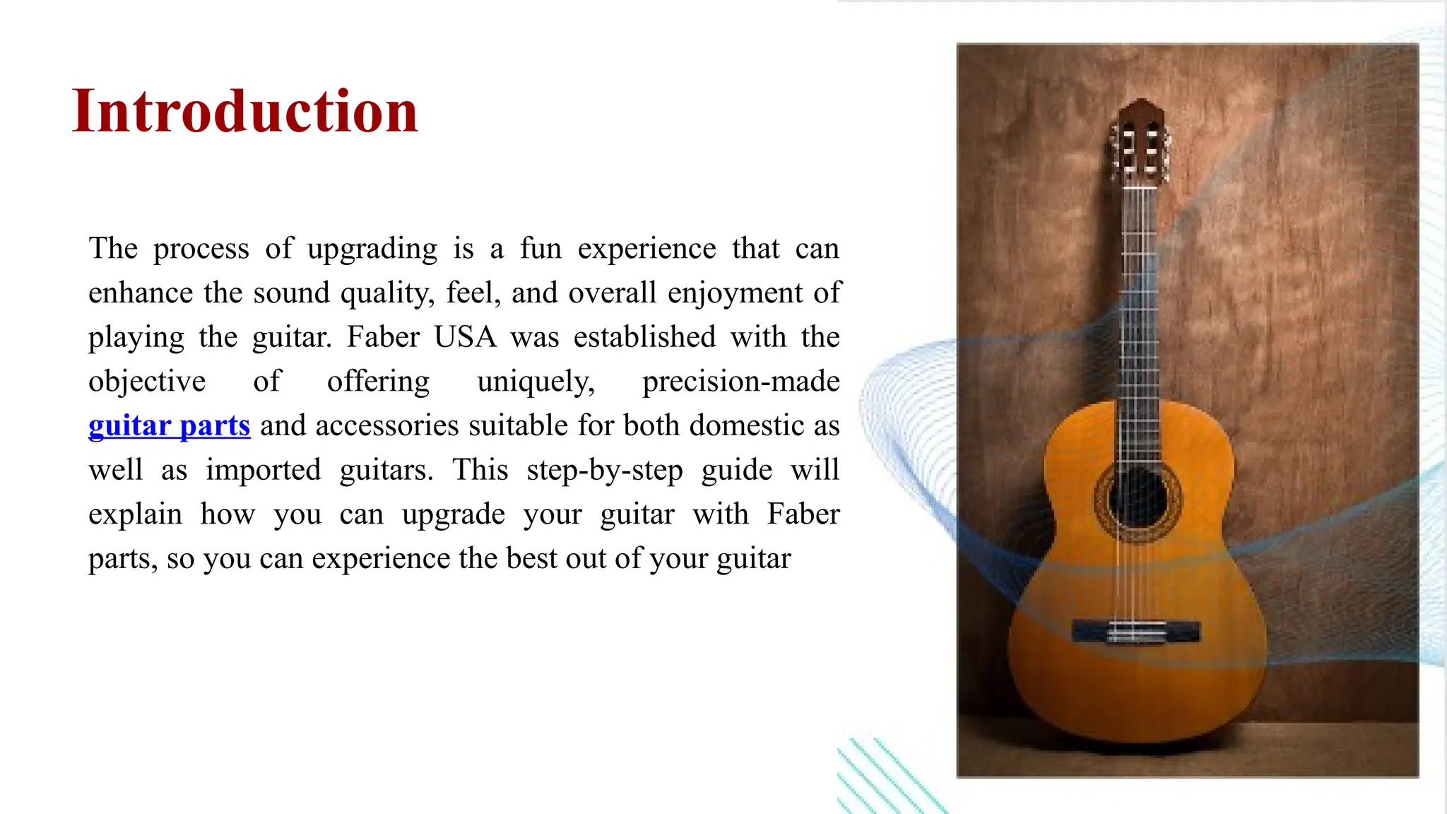The process of upgrading is a fun experience that can
enhance the sound quality, feel, and overall enjoyment of
playing the guitar. Faber USA was established with the
objective of offering uniquely, precision-made
guitar parts and accessories suitable for both domestic as
well as imported guitars. This step-by-step guide will
explain how you can upgrade your guitar with Faber
parts, so you can experience the best out of your guitar
Introduction
 