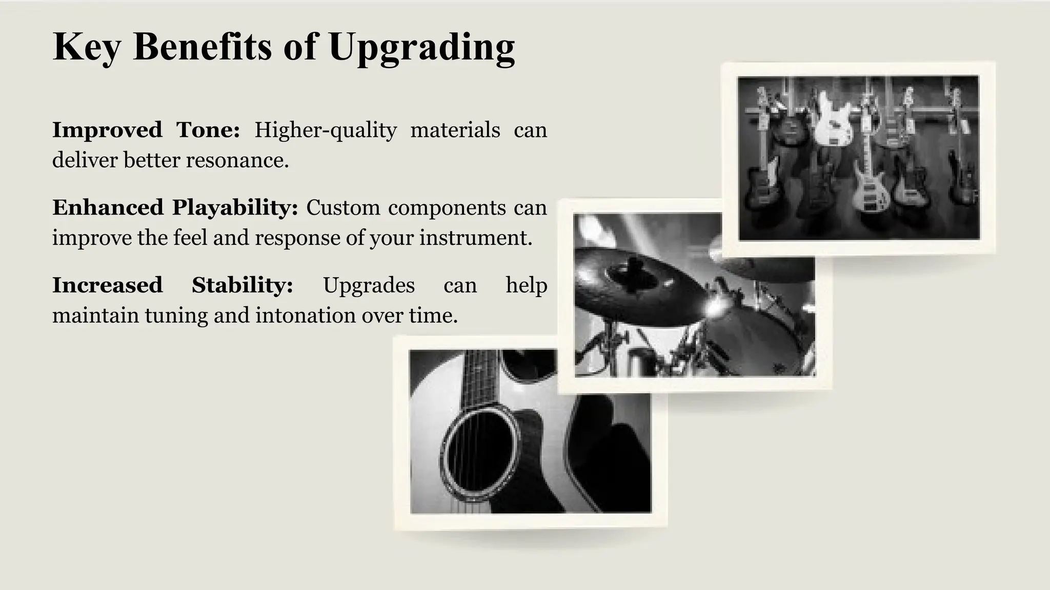 Improved Tone: Higher-quality materials can
deliver better resonance.
Enhanced Playability: Custom components can
improve the feel and response of your instrument.
Increased Stability: Upgrades can help
maintain tuning and intonation over time.
Key Benefits of Upgrading
 