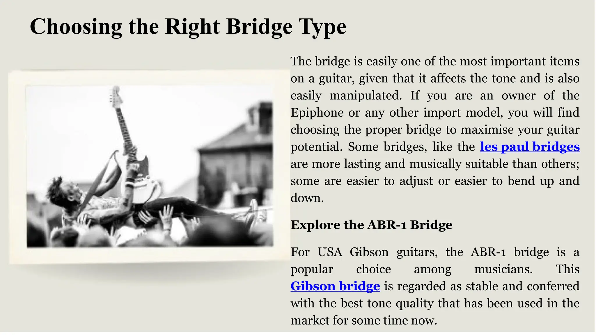 The bridge is easily one of the most important items
on a guitar, given that it affects the tone and is also
easily manipulated. If you are an owner of the
Epiphone or any other import model, you will find
choosing the proper bridge to maximise your guitar
potential. Some bridges, like the les paul bridges
are more lasting and musically suitable than others;
some are easier to adjust or easier to bend up and
down.
Explore the ABR-1 Bridge
For USA Gibson guitars, the ABR-1 bridge is a
popular choice among musicians. This
Gibson bridge is regarded as stable and conferred
with the best tone quality that has been used in the
market for some time now.
Choosing the Right Bridge Type
 
