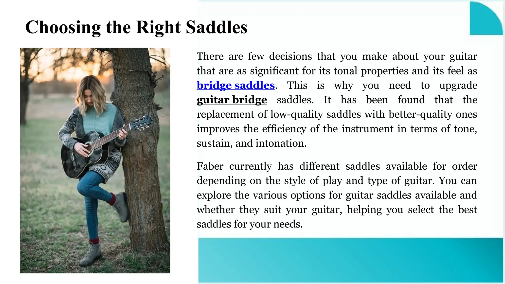 There are few decisions that you make about your guitar
that are as significant for its tonal properties and its feel as
bridge saddles. This is why you need to upgrade
guitar bridge saddles. It has been found that the
replacement of low-quality saddles with better-quality ones
improves the efficiency of the instrument in terms of tone,
sustain, and intonation.
Faber currently has different saddles available for order
depending on the style of play and type of guitar. You can
explore the various options for guitar saddles available and
whether they suit your guitar, helping you select the best
saddles for your needs.
Choosing the Right Saddles
 