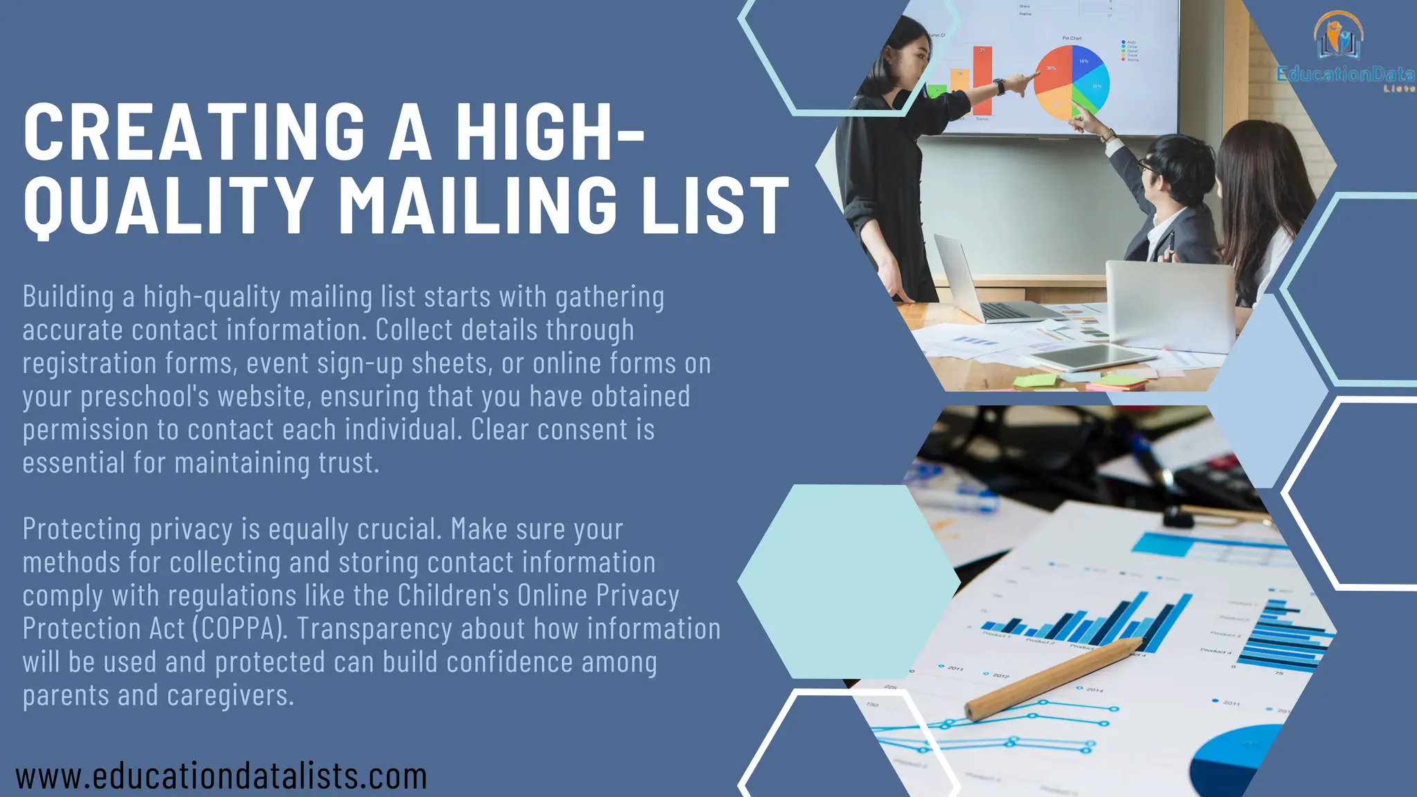 CREATING A HIGH-
QUALITY MAILING LIST
Building a high-quality mailing list starts with gathering
accurate contact information. Collect details through
registration forms, event sign-up sheets, or online forms on
your preschool's website, ensuring that you have obtained
permission to contact each individual. Clear consent is
essential for maintaining trust.
Protecting privacy is equally crucial. Make sure your
methods for collecting and storing contact information
comply with regulations like the Children's Online Privacy
Protection Act (COPPA). Transparency about how information
will be used and protected can build confidence among
parents and caregivers.
www.educationdatalists.com
 