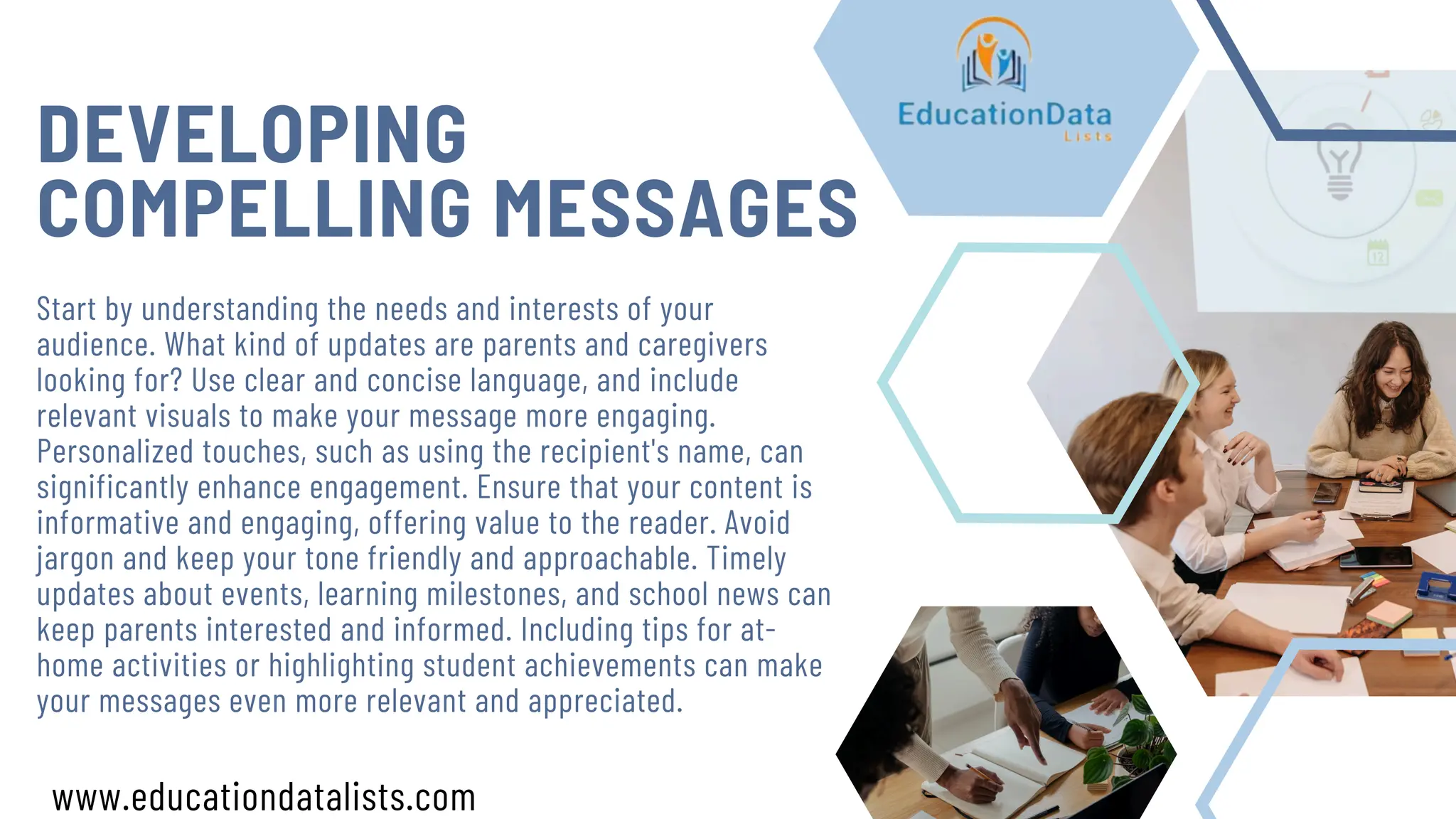DEVELOPING
COMPELLING MESSAGES
Start by understanding the needs and interests of your
audience. What kind of updates are parents and caregivers
looking for? Use clear and concise language, and include
relevant visuals to make your message more engaging.
Personalized touches, such as using the recipient's name, can
significantly enhance engagement. Ensure that your content is
informative and engaging, offering value to the reader. Avoid
jargon and keep your tone friendly and approachable. Timely
updates about events, learning milestones, and school news can
keep parents interested and informed. Including tips for at-
home activities or highlighting student achievements can make
your messages even more relevant and appreciated.
www.educationdatalists.com
 