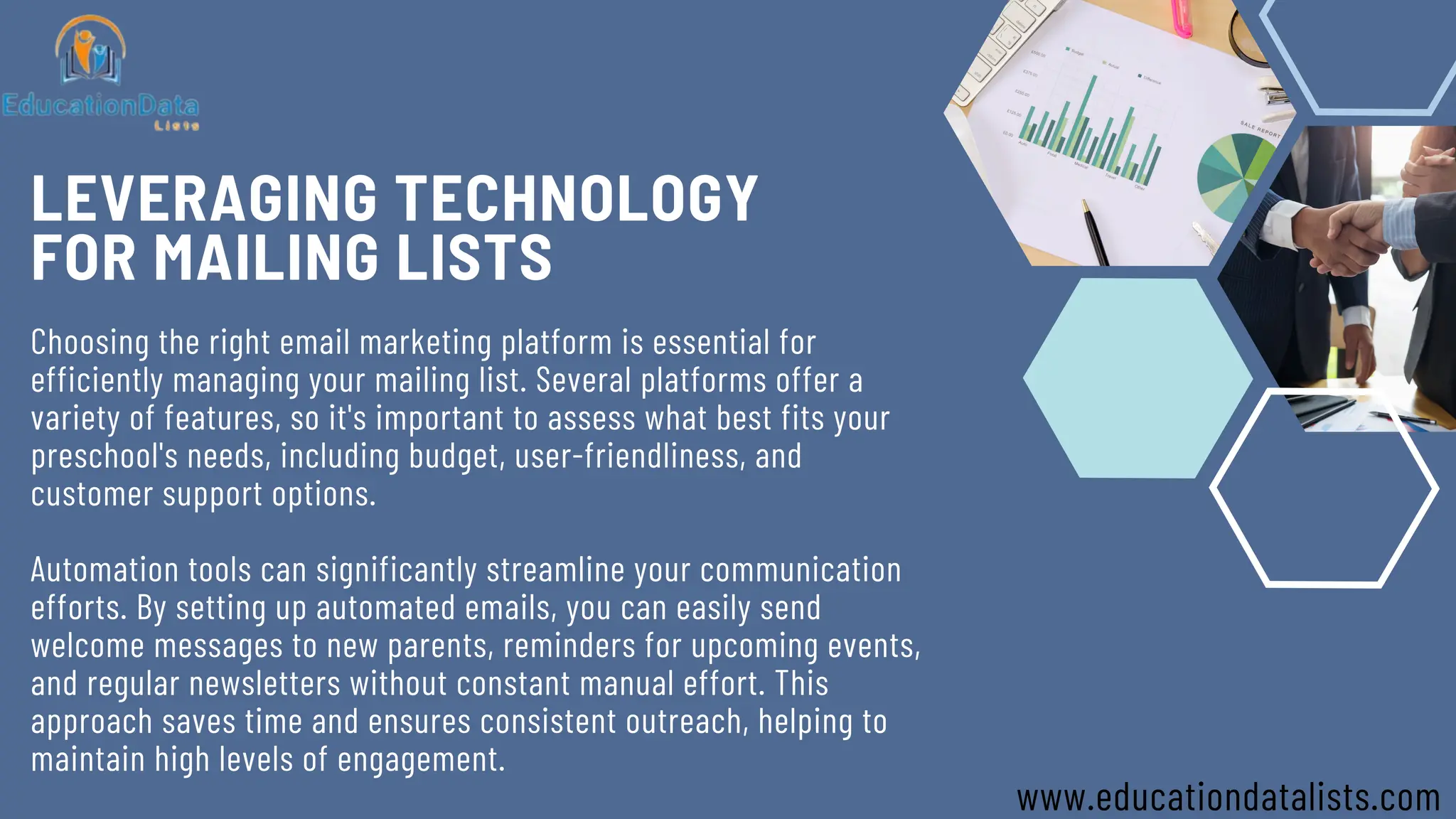 LEVERAGING TECHNOLOGY
FOR MAILING LISTS
Choosing the right email marketing platform is essential for
efficiently managing your mailing list. Several platforms offer a
variety of features, so it's important to assess what best fits your
preschool's needs, including budget, user-friendliness, and
customer support options.
Automation tools can significantly streamline your communication
efforts. By setting up automated emails, you can easily send
welcome messages to new parents, reminders for upcoming events,
and regular newsletters without constant manual effort. This
approach saves time and ensures consistent outreach, helping to
maintain high levels of engagement.
www.educationdatalists.com
 