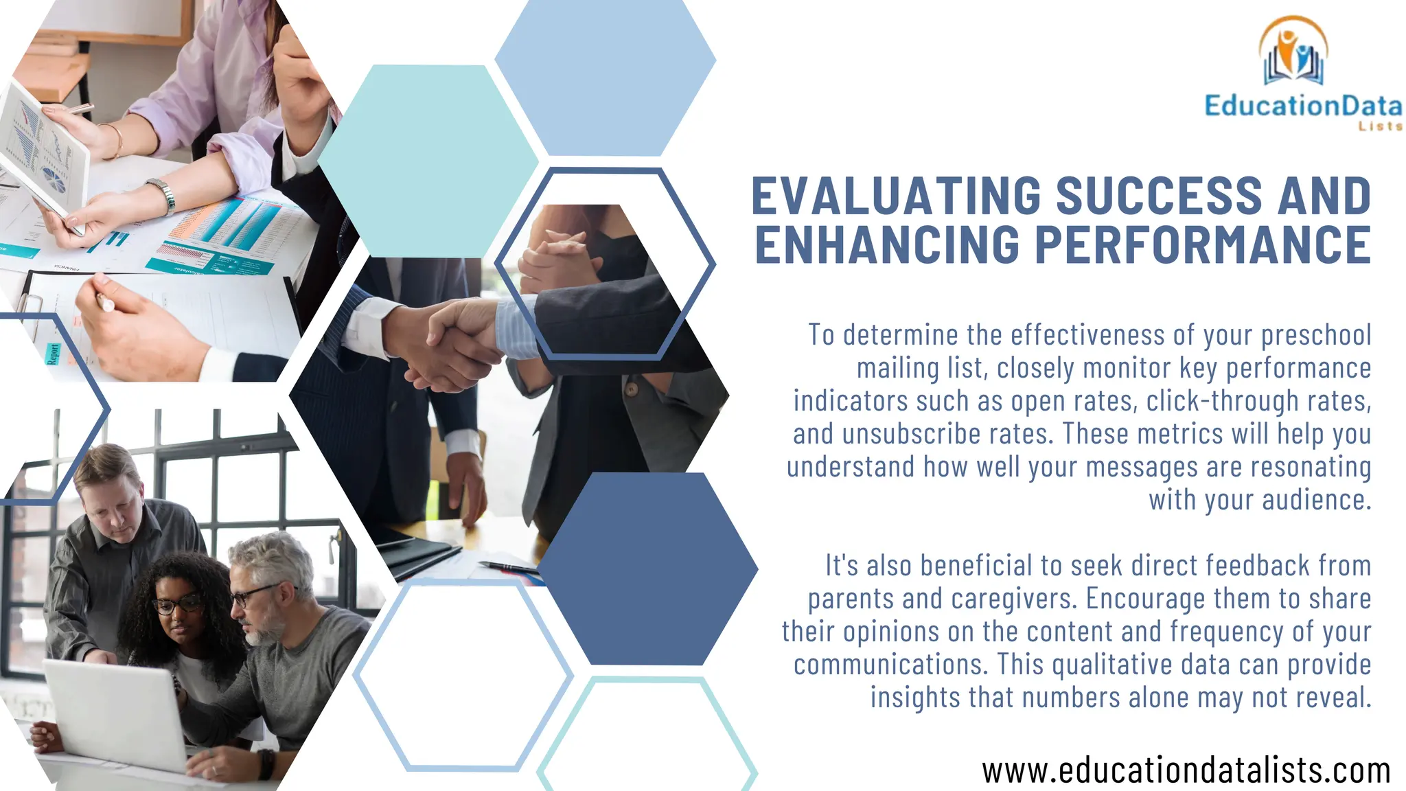 EVALUATING SUCCESS AND
ENHANCING PERFORMANCE
To determine the effectiveness of your preschool
mailing list, closely monitor key performance
indicators such as open rates, click-through rates,
and unsubscribe rates. These metrics will help you
understand how well your messages are resonating
with your audience.
It's also beneficial to seek direct feedback from
parents and caregivers. Encourage them to share
their opinions on the content and frequency of your
communications. This qualitative data can provide
insights that numbers alone may not reveal.
www.educationdatalists.com
 