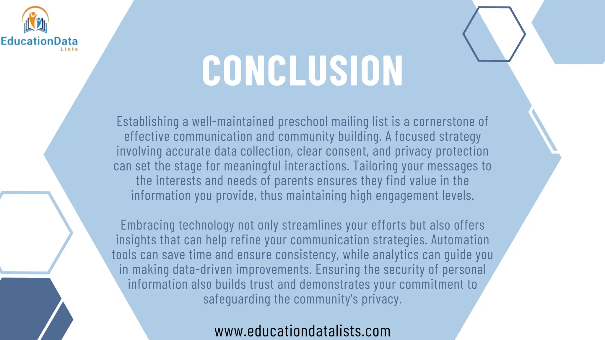 CONCLUSION
Establishing a well-maintained preschool mailing list is a cornerstone of
effective communication and community building. A focused strategy
involving accurate data collection, clear consent, and privacy protection
can set the stage for meaningful interactions. Tailoring your messages to
the interests and needs of parents ensures they find value in the
information you provide, thus maintaining high engagement levels.
Embracing technology not only streamlines your efforts but also offers
insights that can help refine your communication strategies. Automation
tools can save time and ensure consistency, while analytics can guide you
in making data-driven improvements. Ensuring the security of personal
information also builds trust and demonstrates your commitment to
safeguarding the community's privacy.
www.educationdatalists.com
 