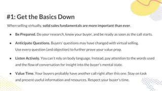 #1: Get the Basics Down
When selling virtually, solid sales fundamentals are more important than ever.
● Be Prepared. Do your research, know your buyer, and be ready as soon as the call starts.
● Anticipate Questions. Buyers’ questions may have changed with virtual selling.
Use every question (and objection) to further prove your value prop.
● Listen Actively. You can’t rely on body language. Instead, pay attention to the words used
and the flow of conversation for insight into the buyer’s mental state.
● Value Time. Your buyers probably have another call right after this one. Stay on task
and present useful information and resources. Respect your buyer’s time.
 