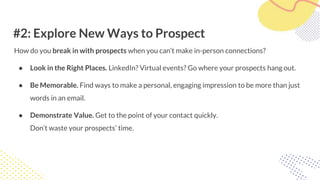 #2: Explore New Ways to Prospect
How do you break in with prospects when you can’t make in-person connections?
● Look in the Right Places. LinkedIn? Virtual events? Go where your prospects hang out.
● Be Memorable. Find ways to make a personal, engaging impression to be more than just
words in an email.
● Demonstrate Value. Get to the point of your contact quickly.
Don’t waste your prospects’ time.
 