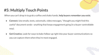 #5: Multiply Touch Points
When you can’t drop in to grab a coffee and shake hands, help buyers remember you exist.
● Connect. Use emails, texts, voicemails, video messages, “thought you might find this
useful” document sends—anything that keeps engagement going (in a buyer-controllable
way).
● Get Creative. Look for ways to bake follow-up right into your buyer communications so
you can capture them when they’re most engaged.
 