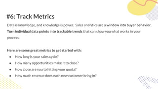 #6: Track Metrics
Data is knowledge, and knowledge is power. Sales analytics are a window into buyer behavior.
Turn individual data points into trackable trends that can show you what works in your
process.
Here are some great metrics to get started with:
● How long is your sales cycle?
● How many opportunities make it to close?
● How close are you to hitting your quota?
● How much revenue does each new customer bring in?
 