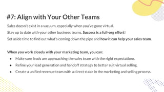 #7: Align with Your Other Teams
Sales doesn’t exist in a vacuum, especially when you’ve gone virtual.
Stay up to date with your other business teams. Success is a full-org effort!
Set aside time to find out what’s coming down the pipe and how it can help your sales team.
When you work closely with your marketing team, you can:
● Make sure leads are approaching the sales team with the right expectations.
● Refine your lead generation and handoff strategy to better suit virtual selling.
● Create a unified revenue team with a direct stake in the marketing and selling process.
 