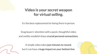 Video is your secret weapon
for virtual selling.
It’s the best replacement for being there in person.
Snag buyers’ attention with a quick, thoughtful video
and swiftly establish those crucial personal connections.
A simple video takes just minutes to record,
but it can have a huge impact on your bottom line.
 