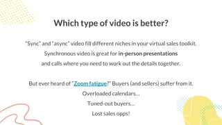 Which type of video is better?
“Sync” and “async” video fill different niches in your virtual sales toolkit.
Synchronous video is great for in-person presentations
and calls where you need to work out the details together.
But ever heard of “Zoom fatigue?” Buyers (and sellers) suffer from it.
Overloaded calendars…
Tuned-out buyers…
Lost sales opps!
 