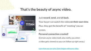 That’s the beauty of async video.
Just record, send, and sit back.
Your buyer can watch the video on their own time.
Plus, they get the benefit of “meeting” you on
screen.
Personal connection created!
(Certain async video tools also notify you when
a video gets viewed so you can follow up right away.)
Learn how you can solve Zoom fatigue with async video.
 