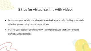 2 tips for virtual selling with video:
● Make sure your whole team is up to speed with your video selling standards,
whether you’re using sync or async video.
● Master your tools so you know how to conquer issues that can come up
during a video session.
 