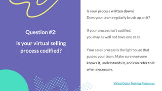 Question #2:
Is your virtual selling
process codified?
Is your process written down?
Does your team regularly brush up on it?
If your process isn’t codified,
you may as well not have one at all.
Your sales process is the lighthouse that
guides your team. Make sure everyone
knows it, understands it, and can refer to it
when necessary.
Virtual Sales Training Resources
 