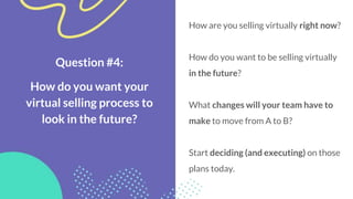 Question #4:
How do you want your
virtual selling process to
look in the future?
How are you selling virtually right now?
How do you want to be selling virtually
in the future?
What changes will your team have to
make to move from A to B?
Start deciding (and executing) on those
plans today.
 