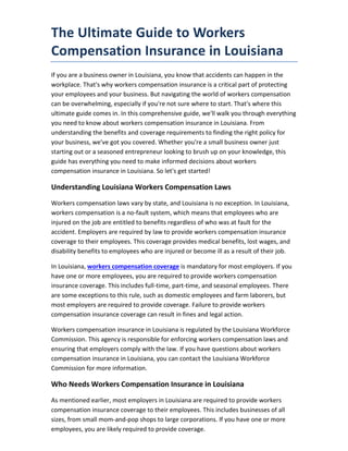 The Ultimate Guide to Workers
Compensation Insurance in Louisiana
If you are a business owner in Louisiana, you know that accidents can happen in the
workplace. That's why workers compensation insurance is a critical part of protecting
your employees and your business. But navigating the world of workers compensation
can be overwhelming, especially if you're not sure where to start. That's where this
ultimate guide comes in. In this comprehensive guide, we'll walk you through everything
you need to know about workers compensation insurance in Louisiana. From
understanding the benefits and coverage requirements to finding the right policy for
your business, we've got you covered. Whether you're a small business owner just
starting out or a seasoned entrepreneur looking to brush up on your knowledge, this
guide has everything you need to make informed decisions about workers
compensation insurance in Louisiana. So let's get started!
Understanding Louisiana Workers Compensation Laws
Workers compensation laws vary by state, and Louisiana is no exception. In Louisiana,
workers compensation is a no-fault system, which means that employees who are
injured on the job are entitled to benefits regardless of who was at fault for the
accident. Employers are required by law to provide workers compensation insurance
coverage to their employees. This coverage provides medical benefits, lost wages, and
disability benefits to employees who are injured or become ill as a result of their job.
In Louisiana, workers compensation coverage is mandatory for most employers. If you
have one or more employees, you are required to provide workers compensation
insurance coverage. This includes full-time, part-time, and seasonal employees. There
are some exceptions to this rule, such as domestic employees and farm laborers, but
most employers are required to provide coverage. Failure to provide workers
compensation insurance coverage can result in fines and legal action.
Workers compensation insurance in Louisiana is regulated by the Louisiana Workforce
Commission. This agency is responsible for enforcing workers compensation laws and
ensuring that employers comply with the law. If you have questions about workers
compensation insurance in Louisiana, you can contact the Louisiana Workforce
Commission for more information.
Who Needs Workers Compensation Insurance in Louisiana
As mentioned earlier, most employers in Louisiana are required to provide workers
compensation insurance coverage to their employees. This includes businesses of all
sizes, from small mom-and-pop shops to large corporations. If you have one or more
employees, you are likely required to provide coverage.
 