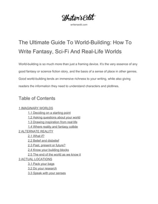  
 
writersedit.com 
 
The Ultimate Guide To World­Building: How To 
Write Fantasy, Sci­Fi And Real­Life Worlds 
World­building is so much more than just a framing device. It’s the very essence of any 
good fantasy or science fiction story, and the basis of a sense of place in other genres. 
Good world­building lends an immersive richness to your writing, while also giving 
readers the information they need to understand characters and plotlines. 
Table of Contents 
1 IMAGINARY WORLDS 
1.1 Deciding on a starting point 
1.2 Asking questions about your world 
1.3 Drawing inspiration from real life 
1.4 Where reality and fantasy collide 
2 ALTERNATE REALITY 
2.1 What if? 
2.2 Belief and disbelief 
2.3 Past, present or future? 
2.4 Know your building blocks 
2.5 The end of the world as we know it 
3 ACTUAL LOCATIONS 
3.1 Pack your bags 
3.2 Do your research 
3.3 Speak with your senses 
 
 
 