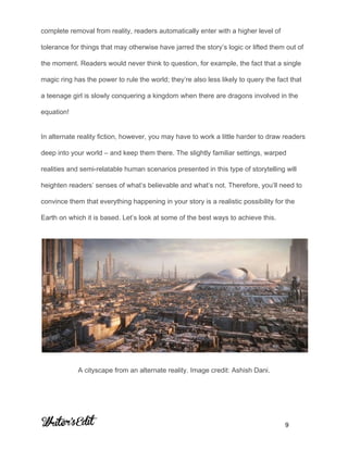 
complete removal from reality, readers automatically enter with a higher level of 
tolerance for things that may otherwise have jarred the story’s logic or lifted them out of 
the moment. Readers would never think to question, for example, the fact that a single 
magic ring has the power to rule the world; they’re also less likely to query the fact that 
a teenage girl is slowly conquering a kingdom when there are dragons involved in the 
equation! 
In alternate reality fiction, however, you may have to work a little harder to draw readers 
deep into your world – and keep them there. The slightly familiar settings, warped 
realities and semi­relatable human scenarios presented in this type of storytelling will 
heighten readers’ senses of what’s believable and what’s not. Therefore, you’ll need to 
convince them that everything happening in your story is a realistic possibility for the 
Earth on which it is based. Let’s look at some of the best ways to achieve this. 
 
A cityscape from an alternate reality. Image credit: Ashish Dani. 
     
           9 
 