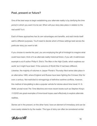  
 
Past, present or future? 
One of the best ways to begin establishing your alternate reality is by clarifying the ​time 
period​ in which you want it to be set. When will your story take place in relation to the 
real world? Is it: 
Each of these approaches has its own advantages and benefits, and each lends itself 
well to different purposes. You’ll need to decide which of these settings best serves the 
particular story you want to tell. 
If you choose to rewrite the ​past​, you are employing the gift of hindsight to imagine what 
could have been; think of it as alternate reality historical fiction, if you will. A well­known 
example is sci­fi author Philip K. Dick’s ​The Man in the High Castle​, which explores our 
world ‘as it might have been’ if the outcome of World War II had been different. 
Likewise, the majority of volumes in Jasper Fforde’s ​Thursday Next ​series take place in 
an alternative 1985, where England and Russia have been fighting the Crimean War for 
over a century. Not restricted to reimaginings of definitive wartime conflicts, however, 
this method of storytelling is also a popular vehicle for stories about time travel; H. G. 
Wells’ pivotal novel ​The Time Machine ​and more recent books such as Stephen King’s 
11/22/63​ are great examples of time­travel tropes used effectively to explore alternate 
realities. 
Stories set in the ​present,​ on the other hand, have an element of immediacy and can be 
more easily related to by the reader. This type of story can often be considered similar 
     
           10 
 