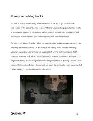  
 
 
Know your building blocks 
In order to portray a compelling alternate version of the world, you must first be 
well­versed in the facts of the ​real​ version. Whether you’re setting your alternate reality 
in a real­world location or reimagining a history event, learn all you can about its real 
counterpart and incorporate your knowledge into your new interpretation. 
As mentioned above, Orwell’s ​1984​ is perhaps the most well­known example of a novel 
exploring an alternate reality. On the surface, it’s a story about an alien­sounding, 
utilitarian nation that’s as far removed as possible from the Earth we knew in 1984. 
However, when we look a little deeper (as most of us were forced to do as high school 
English students), the meaningful real­world allegories Orwell is drawing – Soviet Union 
politics, life in wartime Britain – become all too clear. It’s obvious he really knew his stuff 
before bringing to life his alternate futuristic vision. 
 
     
           12 
 