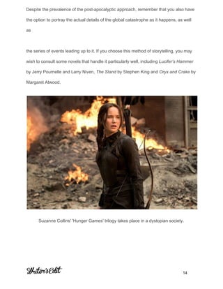 Despite the prevalence of the post­apocalyptic approach, remember that you also have 
the option to portray the actual details of the global catastrophe as it happens, as well 
as  
 
the series of events leading up to it. If you choose this method of storytelling, you may 
wish to consult some novels that handle it particularly well, including ​Lucifer’s Hammer 
by Jerry Pournelle and Larry Niven, ​The Stand​ by Stephen King and ​Oryx and Crake​ by 
Margaret Atwood. 
 
Suzanne Collins' 'Hunger Games' trilogy takes place in a dystopian society. 
     
           14 
 
