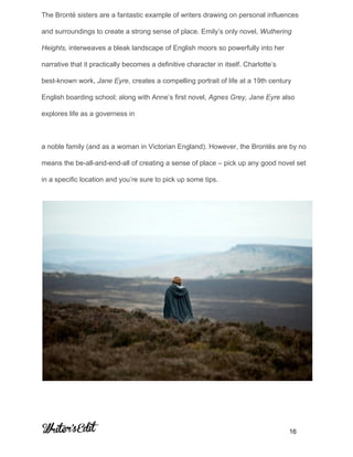 The Brontë sisters are a fantastic example of writers drawing on personal influences 
and surroundings to create a strong sense of place. Emily’s only novel, ​Wuthering 
Heights,​ interweaves a bleak landscape of English moors so powerfully into her 
narrative that it practically becomes a definitive character in itself. Charlotte’s 
best­known work, ​Jane Eyre​, creates a compelling portrait of life at a 19th century 
English boarding school; along with Anne’s first novel, ​Agnes Grey, Jane Eyre​ also 
explores life as a governess in  
 
a noble family (and as a woman in Victorian England). However, the Brontës are by no 
means the be­all­and­end­all of creating a sense of place – pick up any good novel set 
in a specific location and you’re sure to pick up some tips. 
 
     
           16 
 